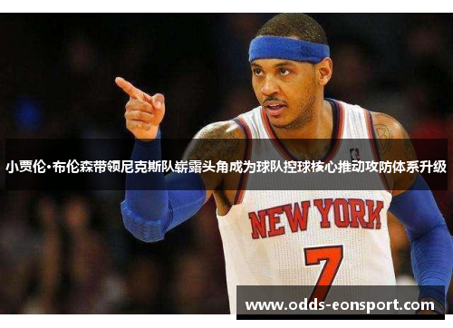 小贾伦·布伦森带领尼克斯队崭露头角成为球队控球核心推动攻防体系升级