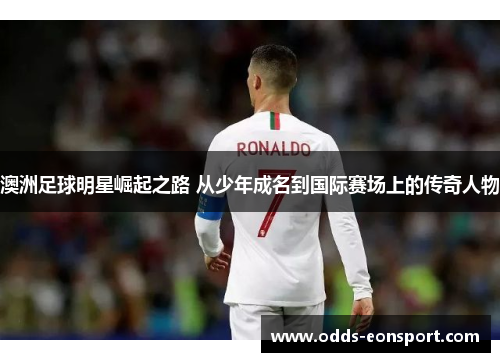 澳洲足球明星崛起之路 从少年成名到国际赛场上的传奇人物