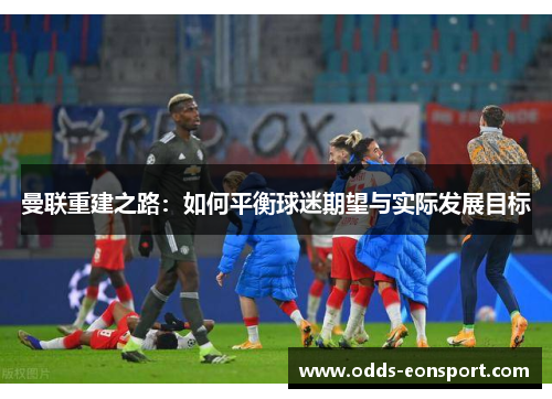 曼联重建之路：如何平衡球迷期望与实际发展目标