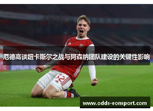 厄德高谈纽卡斯尔之战与阿森纳团队建设的关键性影响