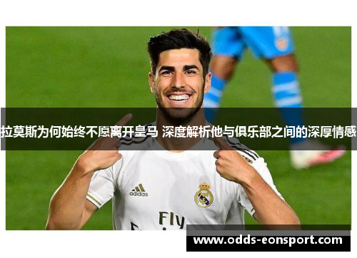 拉莫斯为何始终不愿离开皇马 深度解析他与俱乐部之间的深厚情感
