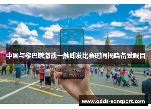中国与黎巴嫩激战一触即发比赛时间揭晓备受瞩目