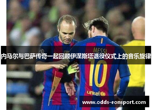内马尔与巴萨传奇一起回顾伊涅斯塔退役仪式上的音乐旋律