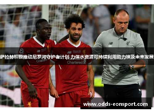 萨拉赫积极推动尼罗河守护者计划 力保水资源可持续利用助力埃及未来发展
