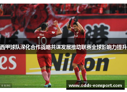 西甲球队深化合作战略共谋发展推动联赛全球影响力提升